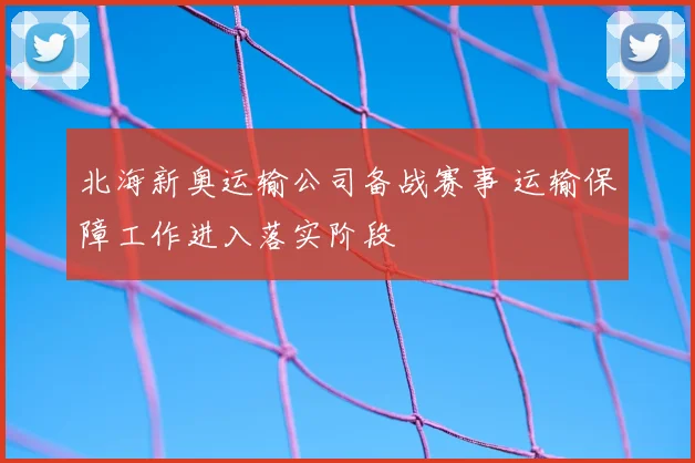 北海新奥运输公司备战赛事 运输保障工作进入落实阶段