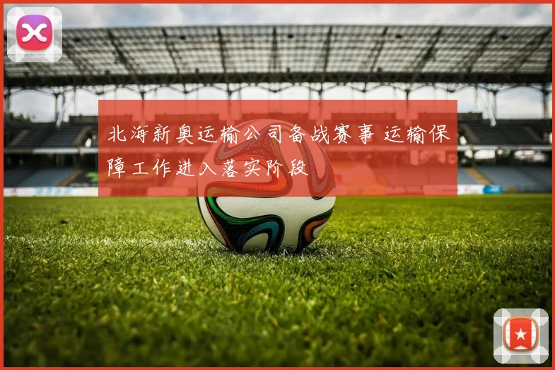 北海新奥运输公司备战赛事 运输保障工作进入落实阶段